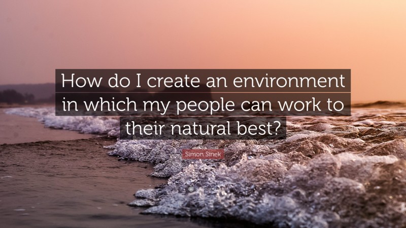 Simon Sinek Quote: “How do I create an environment in which my people can work to their natural best?”