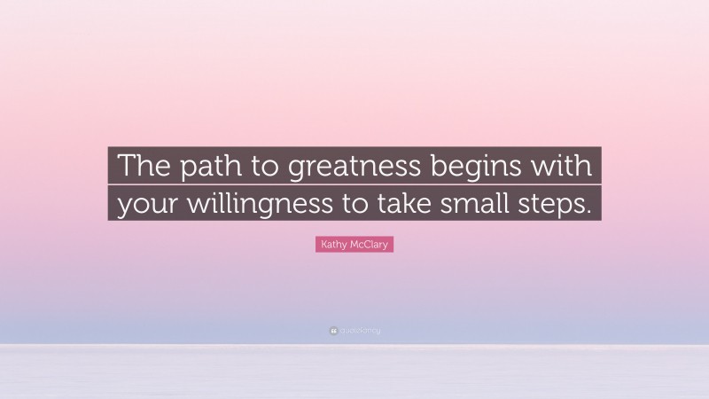 Kathy McClary Quote: “The path to greatness begins with your willingness to take small steps.”