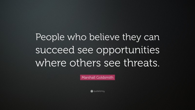 Marshall Goldsmith Quote: “People who believe they can succeed see opportunities where others see threats.”