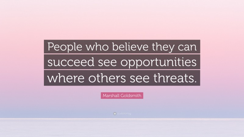 Marshall Goldsmith Quote: “People who believe they can succeed see opportunities where others see threats.”