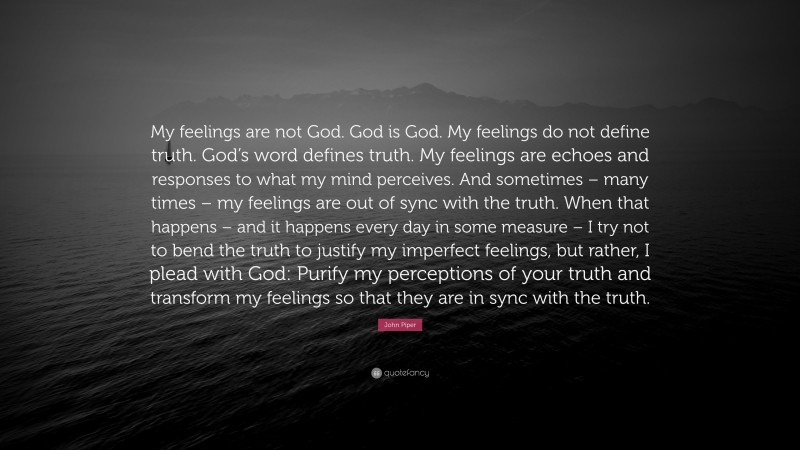 John Piper Quote: “My feelings are not God. God is God. My feelings do not define truth. God’s word defines truth. My feelings are echoes and responses to what my mind perceives. And sometimes – many times – my feelings are out of sync with the truth. When that happens – and it happens every day in some measure – I try not to bend the truth to justify my imperfect feelings, but rather, I plead with God: Purify my perceptions of your truth and transform my feelings so that they are in sync with the truth.”