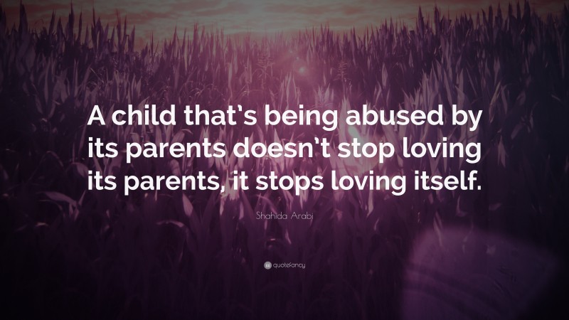 Shahida Arabi Quote: “A child that’s being abused by its parents doesn’t stop loving its parents, it stops loving itself.”
