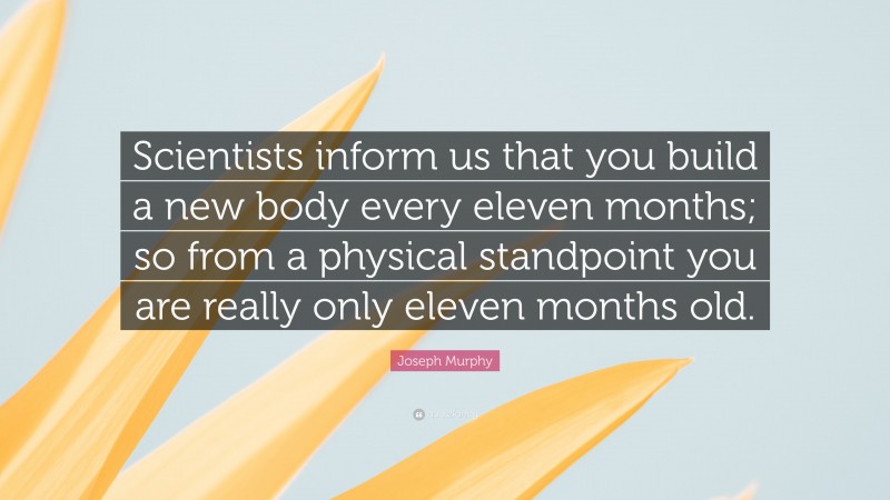 Joseph Murphy Quote: “Scientists inform us that you build a new body every eleven months; so from a physical standpoint you are really only eleven months old.”