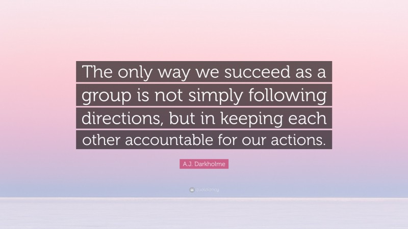 A.J. Darkholme Quote: “The only way we succeed as a group is not simply following directions, but in keeping each other accountable for our actions.”