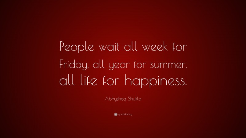 Abhysheq Shukla Quote: “People wait all week for Friday, all year for summer, all life for happiness.”