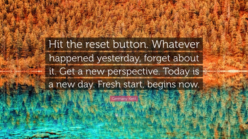 Germany Kent Quote: “Hit the reset button. Whatever happened yesterday, forget about it. Get a new perspective. Today is a new day. Fresh start, begins now.”