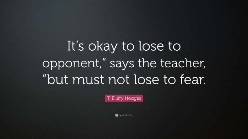 T. Ellery Hodges Quote: “It’s okay to lose to opponent,” says the teacher, “but must not lose to fear.”