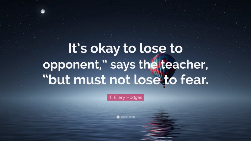 T. Ellery Hodges Quote: “It’s okay to lose to opponent,” says the teacher, “but must not lose to fear.”