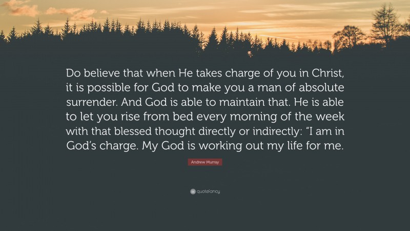 Andrew Murray Quote: “Do believe that when He takes charge of you in Christ, it is possible for God to make you a man of absolute surrender. And God is able to maintain that. He is able to let you rise from bed every morning of the week with that blessed thought directly or indirectly: “I am in God’s charge. My God is working out my life for me.”