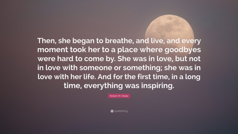 Robert M. Drake Quote: “Then, she began to breathe, and live, and every moment took her to a place where goodbyes were hard to come by. She was in love, but not in love with someone or something; she was in love with her life. And for the first time, in a long time, everything was inspiring.”