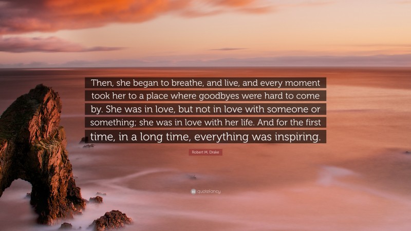Robert M. Drake Quote: “Then, she began to breathe, and live, and every moment took her to a place where goodbyes were hard to come by. She was in love, but not in love with someone or something; she was in love with her life. And for the first time, in a long time, everything was inspiring.”