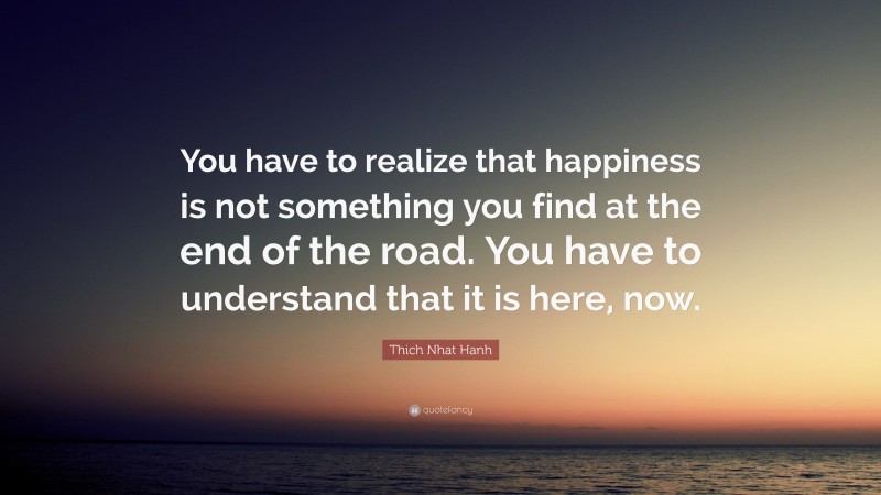 Thich Nhat Hanh Quote: “You have to realize that happiness is not something you find at the end of the road. You have to understand that it is here, now.”