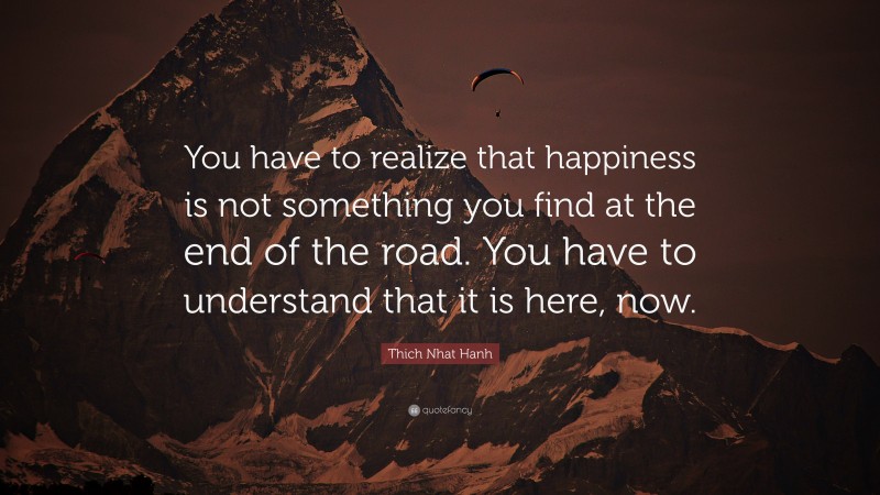 Thich Nhat Hanh Quote: “You have to realize that happiness is not something you find at the end of the road. You have to understand that it is here, now.”