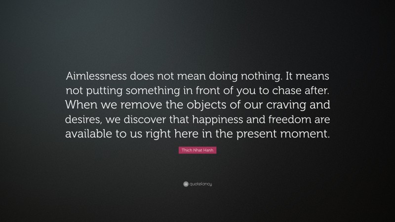 Thich Nhat Hanh Quote: “Aimlessness does not mean doing nothing. It means not putting something in front of you to chase after. When we remove the objects of our craving and desires, we discover that happiness and freedom are available to us right here in the present moment.”