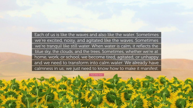 Thich Nhat Hanh Quote: “Each of us is like the waves and also like the water. Sometimes we’re excited, noisy, and agitated like the waves. Sometimes we’re tranquil like still water. When water is calm, it reflects the blue sky, the clouds, and the trees. Sometimes, whether we’re at home, work, or school, we become tired, agitated, or unhappy and we need to transform into calm water. We already have calmness in us; we just need to know how to make it manifest.”