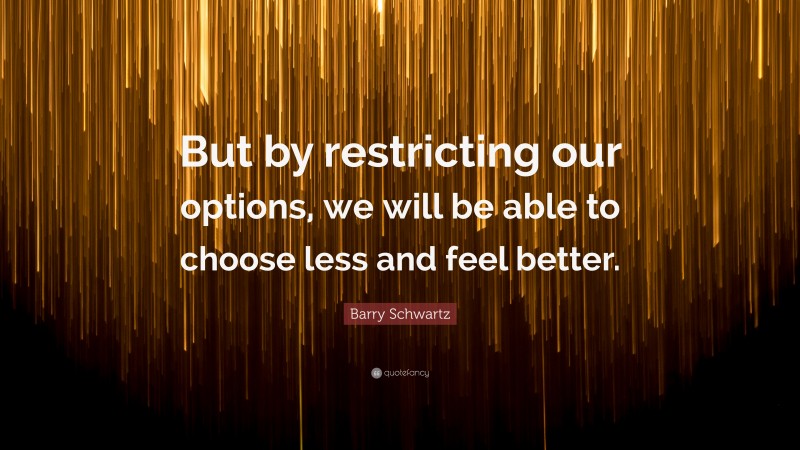 Barry Schwartz Quote: “But by restricting our options, we will be able to choose less and feel better.”