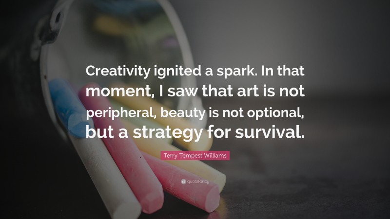Terry Tempest Williams Quote: “Creativity ignited a spark. In that moment, I saw that art is not peripheral, beauty is not optional, but a strategy for survival.”