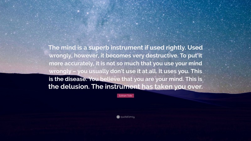 Eckhart Tolle Quote: “The mind is a superb instrument if used rightly. Used wrongly, however, it becomes very destructive. To put it more accurately, it is not so much that you use your mind wrongly – you usually don’t use it at all. It uses you. This is the disease. You believe that you are your mind. This is the delusion. The instrument has taken you over.”