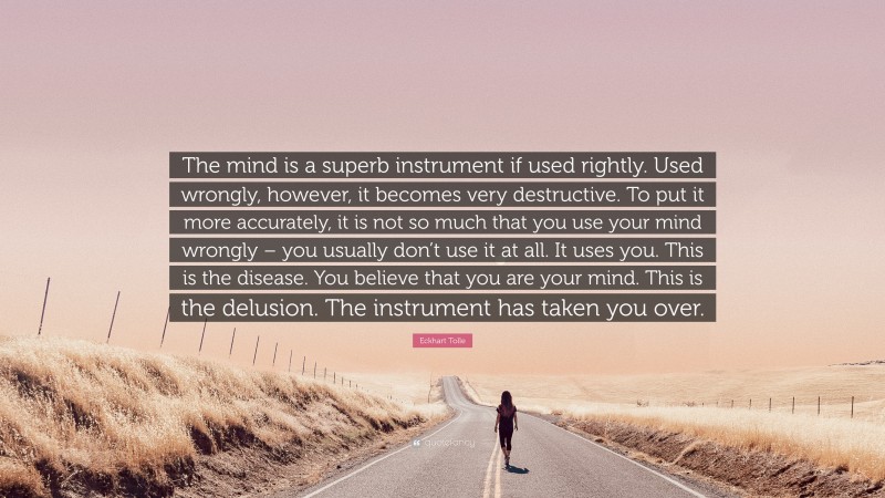 Eckhart Tolle Quote: “The mind is a superb instrument if used rightly. Used wrongly, however, it becomes very destructive. To put it more accurately, it is not so much that you use your mind wrongly – you usually don’t use it at all. It uses you. This is the disease. You believe that you are your mind. This is the delusion. The instrument has taken you over.”