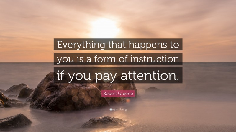 Robert Greene Quote: “Everything that happens to you is a form of instruction if you pay attention.”