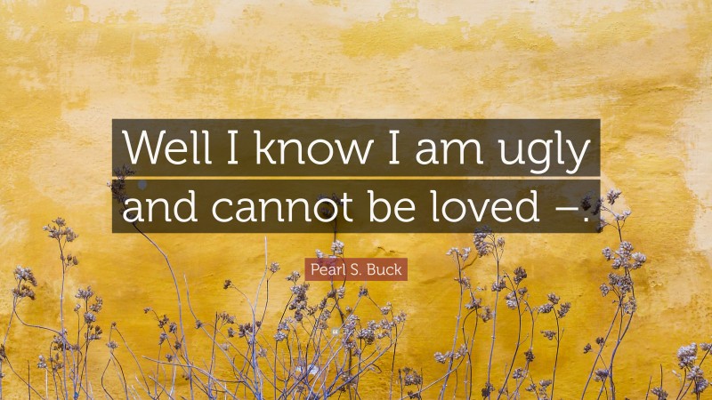 Pearl S. Buck Quote: “Well I know I am ugly and cannot be loved –.”