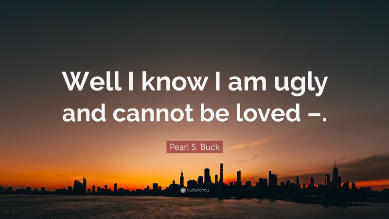 Pearl S. Buck Quote: “Well I know I am ugly and cannot be loved –.”