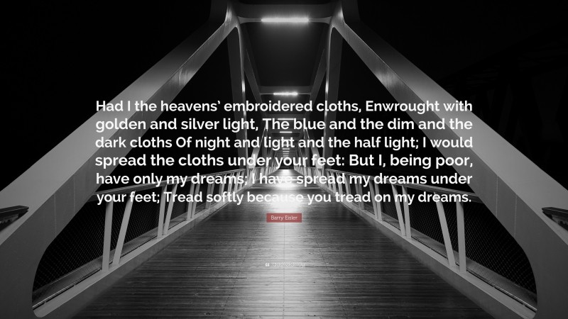 Barry Eisler Quote: “Had I the heavens’ embroidered cloths, Enwrought with golden and silver light, The blue and the dim and the dark cloths Of night and light and the half light; I would spread the cloths under your feet: But I, being poor, have only my dreams; I have spread my dreams under your feet; Tread softly because you tread on my dreams.”