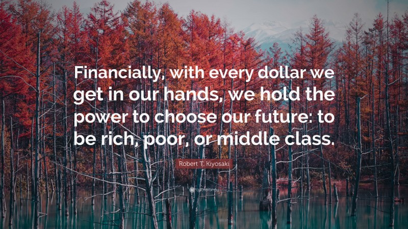 Robert T. Kiyosaki Quote: “Financially, with every dollar we get in our hands, we hold the power to choose our future: to be rich, poor, or middle class.”