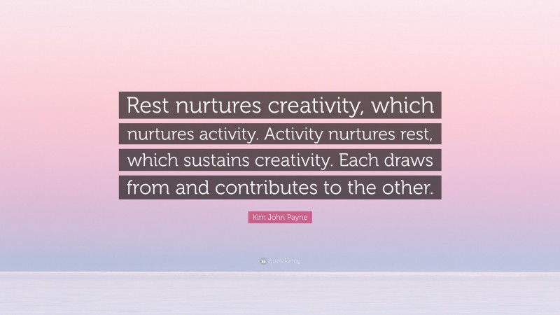 Kim John Payne Quote: “Rest nurtures creativity, which nurtures activity. Activity nurtures rest, which sustains creativity. Each draws from and contributes to the other.”