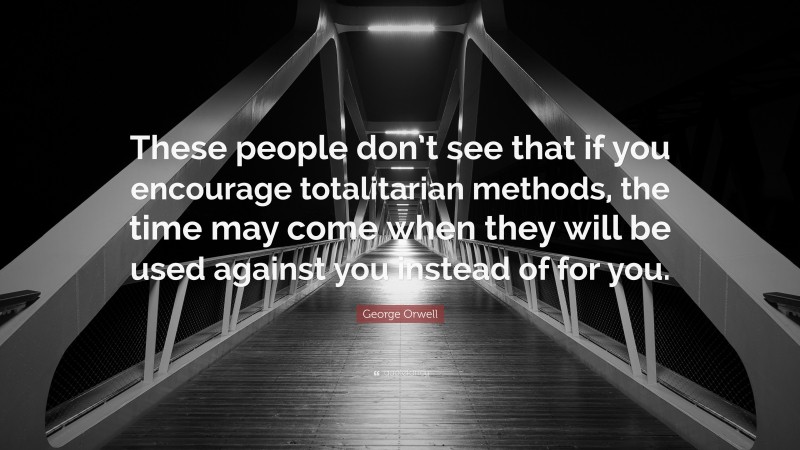 George Orwell Quote: “These people don’t see that if you encourage totalitarian methods, the time may come when they will be used against you instead of for you.”
