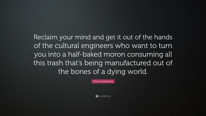 Terence McKenna Quote: “Reclaim your mind and get it out of the hands of the cultural engineers who want to turn you into a half-baked moron consuming all this trash that’s being manufactured out of the bones of a dying world.”