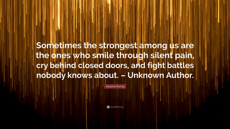 Aleatha Romig Quote: “Sometimes the strongest among us are the ones who smile through silent pain, cry behind closed doors, and fight battles nobody knows about. – Unknown Author.”