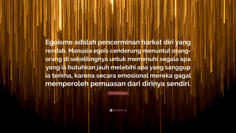 Titon Rahmawan Quote: “Egoisme adalah pencerminan harkat diri yang rendah. Manusia egois cenderung menuntut orang-orang di sekelilingnya untuk memenuhi segala apa yang ia butuhkan jauh melebihi apa yang sanggup ia terima, karena secara emosional mereka gagal memperoleh pemuasan dari dirinya sendiri.”