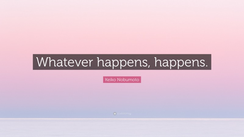 Keiko Nobumoto Quote: “Whatever happens, happens.”