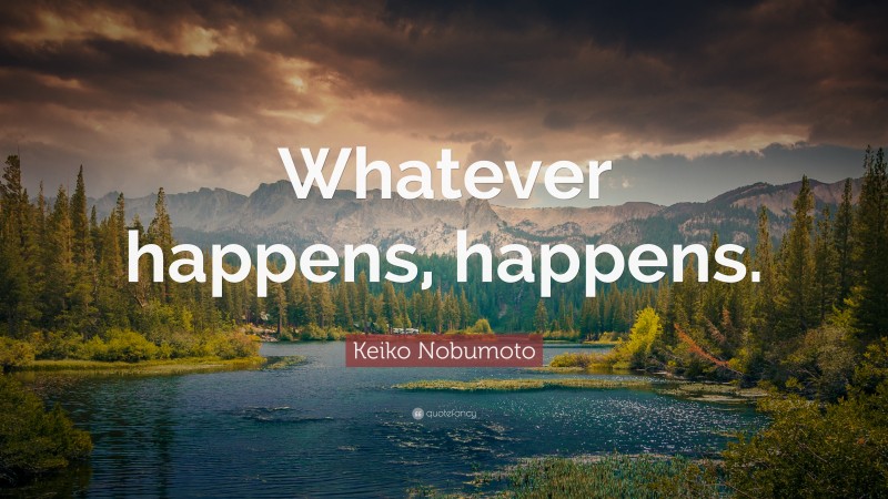 Keiko Nobumoto Quote: “Whatever happens, happens.”