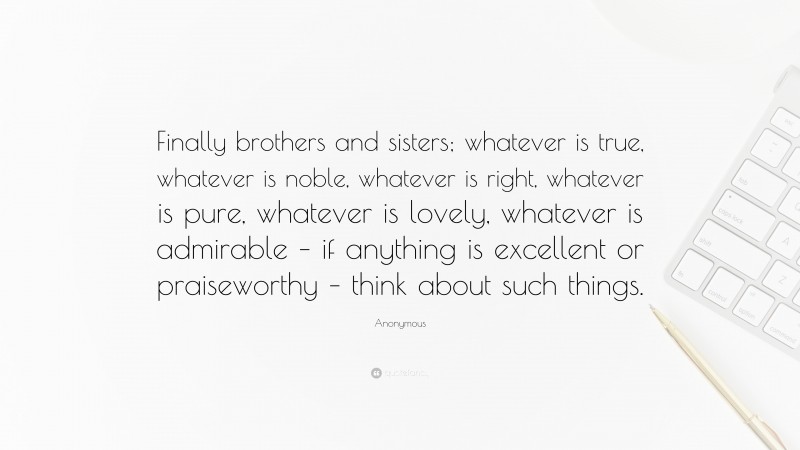 Anonymous Quote: “Finally brothers and sisters; whatever is true, whatever is noble, whatever is right, whatever is pure, whatever is lovely, whatever is admirable – if anything is excellent or praiseworthy – think about such things.”