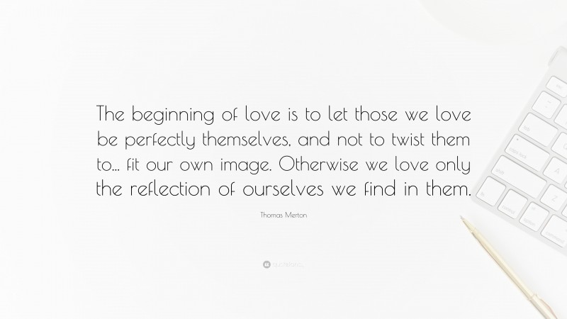 Thomas Merton Quote: “The beginning of love is to let those we love be perfectly themselves, and not to twist them to... fit our own image. Otherwise we love only the reflection of ourselves we find in them.”
