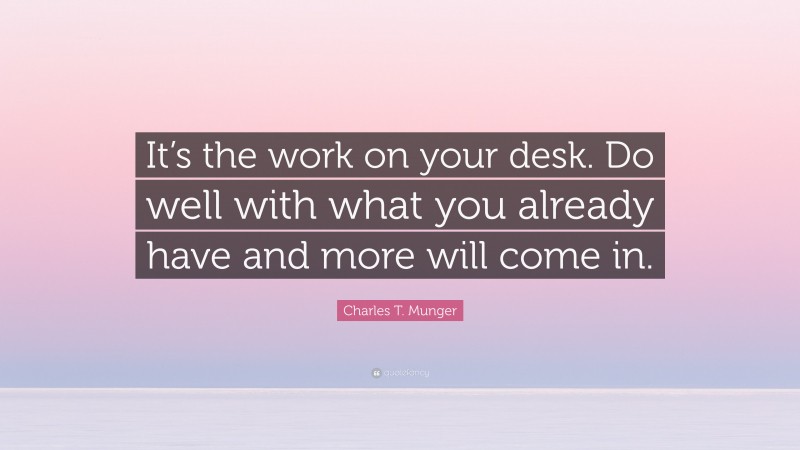 Charles T. Munger Quote: “It’s the work on your desk. Do well with what you already have and more will come in.”