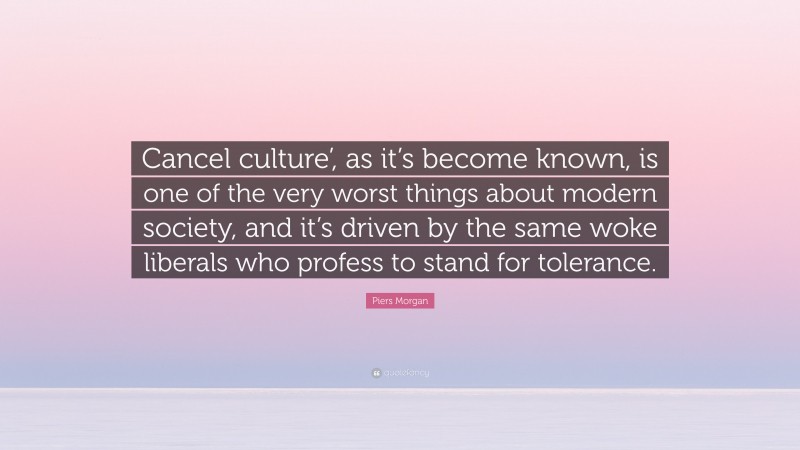 Piers Morgan Quote: “Cancel culture’, as it’s become known, is one of the very worst things about modern society, and it’s driven by the same woke liberals who profess to stand for tolerance.”