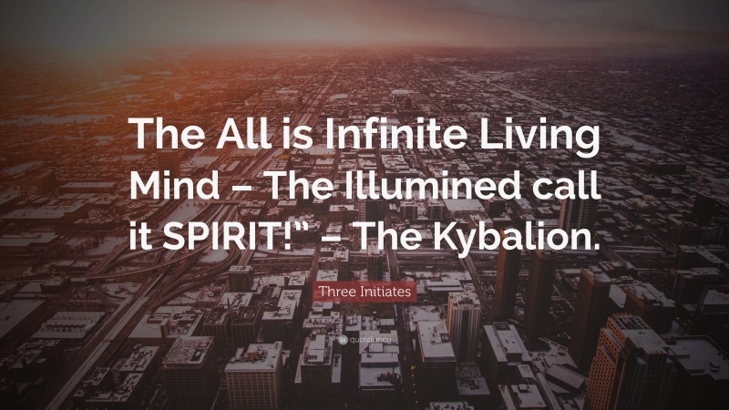 Three Initiates Quote: “The All is Infinite Living Mind – The Illumined call it SPIRIT!” – The Kybalion.”