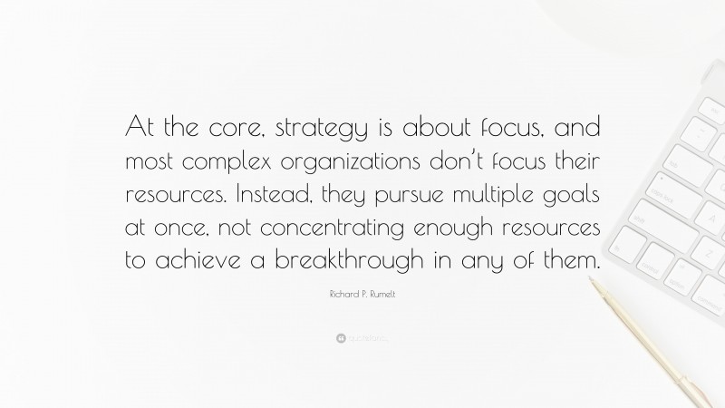 Richard P. Rumelt Quote: “At the core, strategy is about focus, and most complex organizations don’t focus their resources. Instead, they pursue multiple goals at once, not concentrating enough resources to achieve a breakthrough in any of them.”