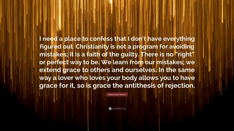 Nadia Bolz-Weber Quote: “I need a place to confess that I don’t have everything figured out. Christianity is not a program for avoiding mistakes; it is a faith of the guilty. There is no “right” or perfect way to be. We learn from our mistakes; we extend grace to others and ourselves. In the same way a lover who loves your body allows you to have grace for it, so is grace the antithesis of rejection.”