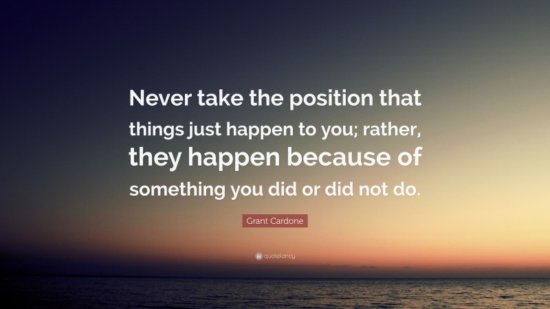 Grant Cardone Quote: “Never take the position that things just happen to you; rather, they happen because of something you did or did not do.”