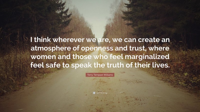 Terry Tempest Williams Quote: “I think wherever we are, we can create an atmosphere of openness and trust, where women and those who feel marginalized feel safe to speak the truth of their lives.”