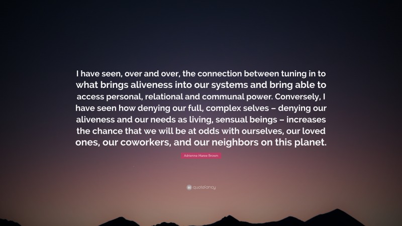 Adrienne Maree Brown Quote: “I have seen, over and over, the connection between tuning in to what brings aliveness into our systems and bring able to access personal, relational and communal power. Conversely, I have seen how denying our full, complex selves – denying our aliveness and our needs as living, sensual beings – increases the chance that we will be at odds with ourselves, our loved ones, our coworkers, and our neighbors on this planet.”