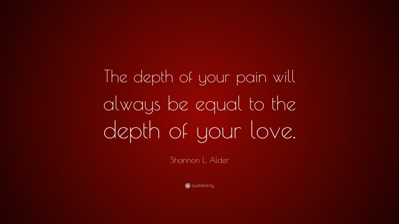 Shannon L. Alder Quote: “The depth of your pain will always be equal to the depth of your love.”