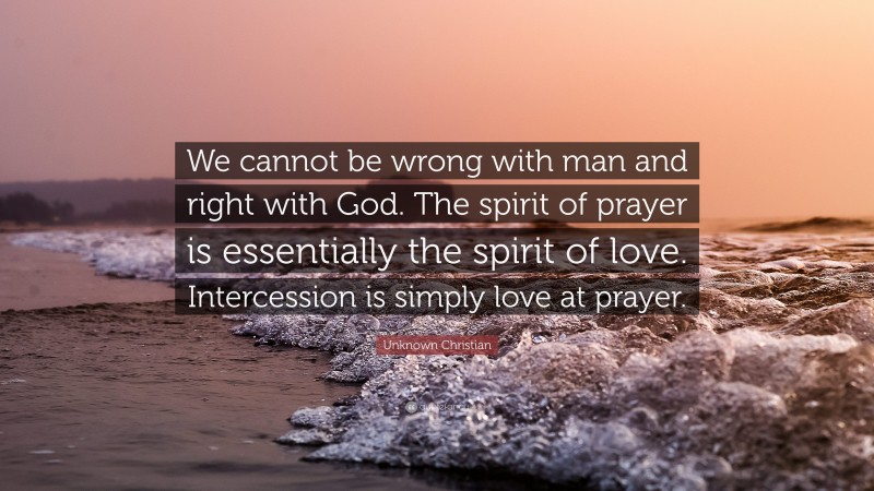 Unknown Christian Quote: “We cannot be wrong with man and right with God. The spirit of prayer is essentially the spirit of love. Intercession is simply love at prayer.”