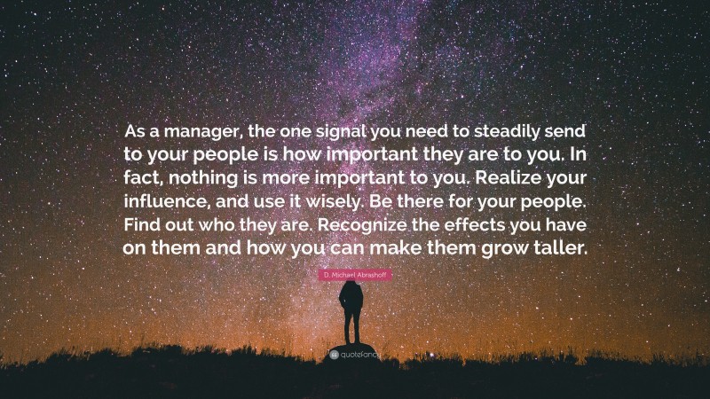 D. Michael Abrashoff Quote: “As a manager, the one signal you need to steadily send to your people is how important they are to you. In fact, nothing is more important to you. Realize your influence, and use it wisely. Be there for your people. Find out who they are. Recognize the effects you have on them and how you can make them grow taller.”