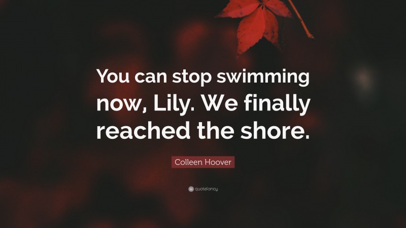 Colleen Hoover Quote: “You can stop swimming now, Lily. We finally reached the shore.”