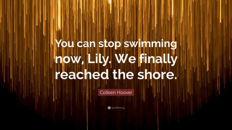 Colleen Hoover Quote: “You can stop swimming now, Lily. We finally reached the shore.”